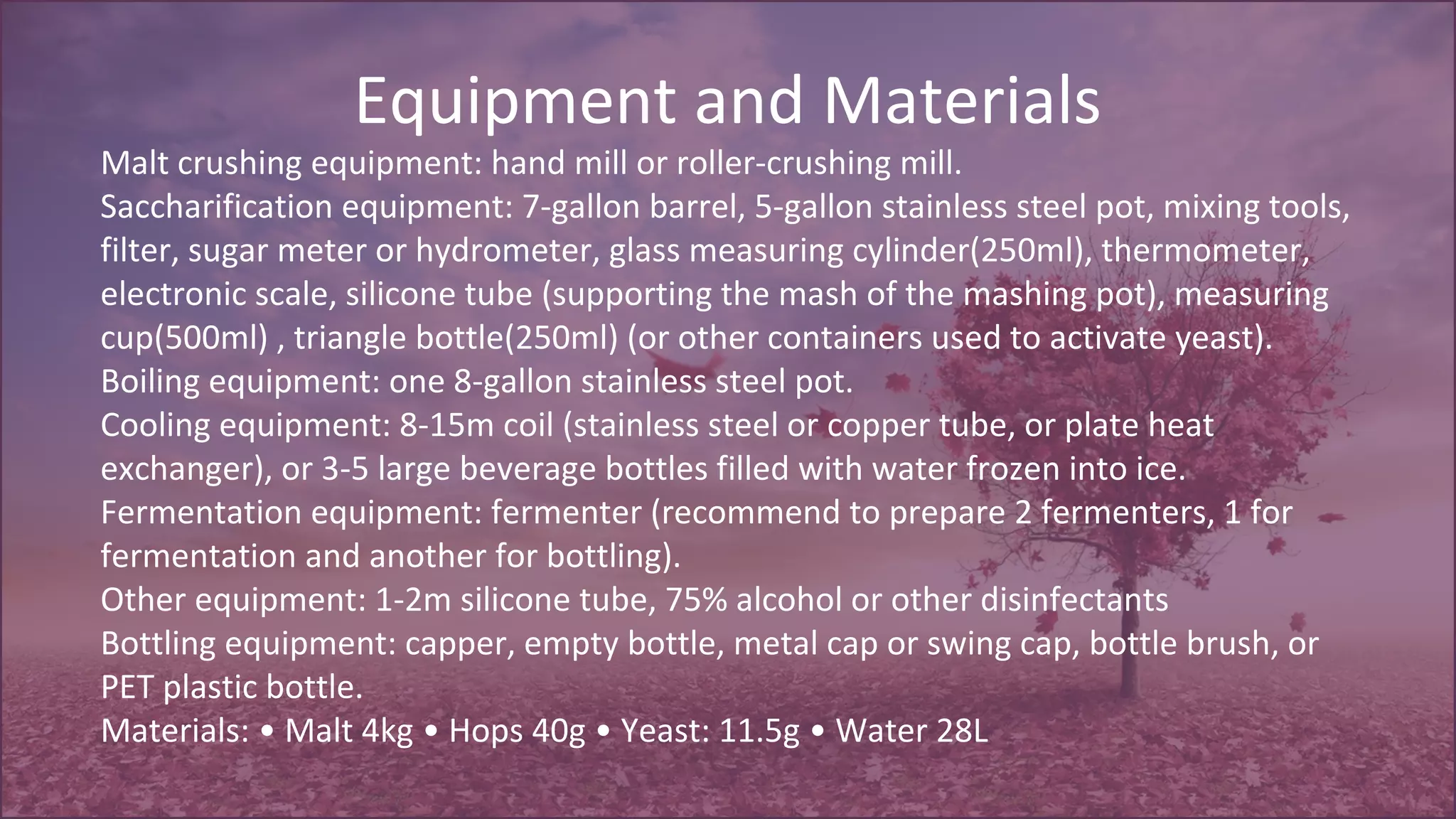 Equipment and Materials
Malt crushing equipment: hand mill or roller-crushing mill.
Saccharification equipment: 7-gallon barrel, 5-gallon stainless steel pot, mixing tools,
filter, sugar meter or hydrometer, glass measuring cylinder(250ml), thermometer,
electronic scale, silicone tube (supporting the mash of the mashing pot), measuring
cup(500ml) , triangle bottle(250ml) (or other containers used to activate yeast).
Boiling equipment: one 8-gallon stainless steel pot.
Cooling equipment: 8-15m coil (stainless steel or copper tube, or plate heat
exchanger), or 3-5 large beverage bottles filled with water frozen into ice.
Fermentation equipment: fermenter (recommend to prepare 2 fermenters, 1 for
fermentation and another for bottling).
Other equipment: 1-2m silicone tube, 75% alcohol or other disinfectants
Bottling equipment: capper, empty bottle, metal cap or swing cap, bottle brush, or
PET plastic bottle.
Materials: • Malt 4kg • Hops 40g • Yeast: 11.5g • Water 28L
 