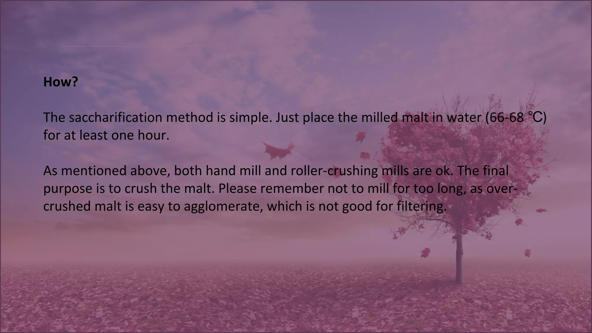 How?
The saccharification method is simple. Just place the milled malt in water (66-68 )℃
for at least one hour.
As mentioned above, both hand mill and roller-crushing mills are ok. The final
purpose is to crush the malt. Please remember not to mill for too long, as over-
crushed malt is easy to agglomerate, which is not good for filtering.
 