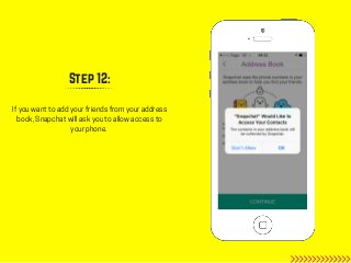 Step 12:
If you want to add your friends from your address
book, Snapchat will ask you to allow access to
your phone.
 