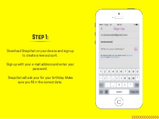 Step 1:
Download Snapchat on your device and sign up
to create a new account.
Sign up with your e-mail address and enter y...
