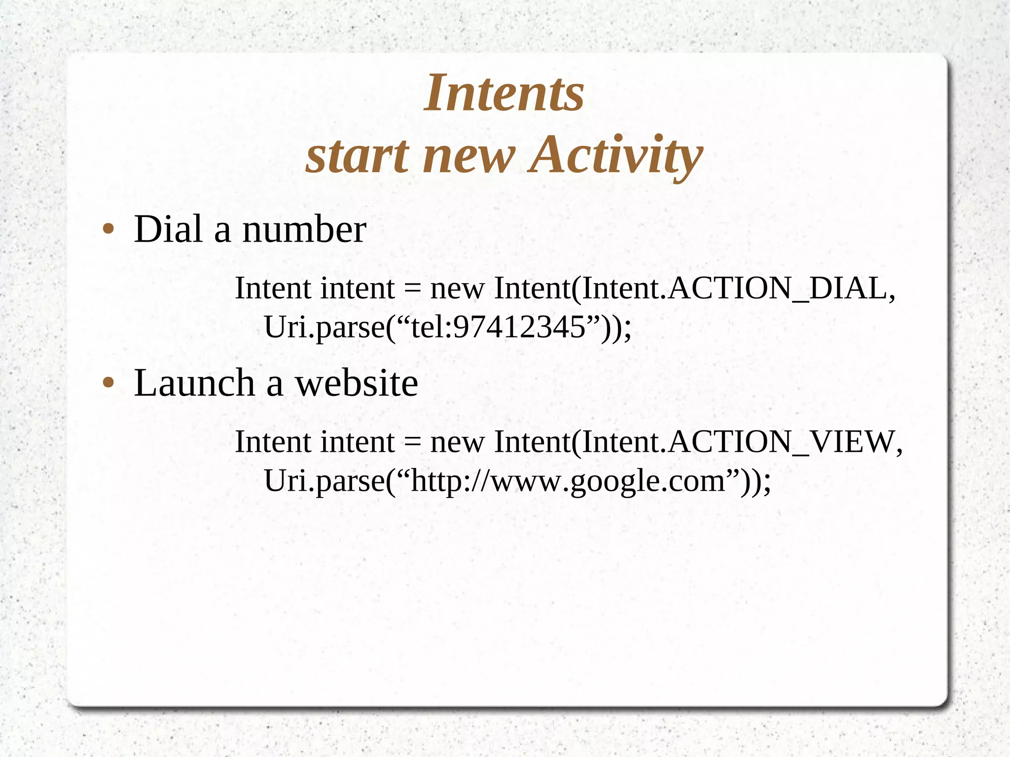 Intents
start new Activity
● Dial a number
Intent intent = new Intent(Intent.ACTION_DIAL,
Uri.parse(“tel:97412345”));
● Launch a website
Intent intent = new Intent(Intent.ACTION_VIEW,
Uri.parse(“http://www.google.com”));
 