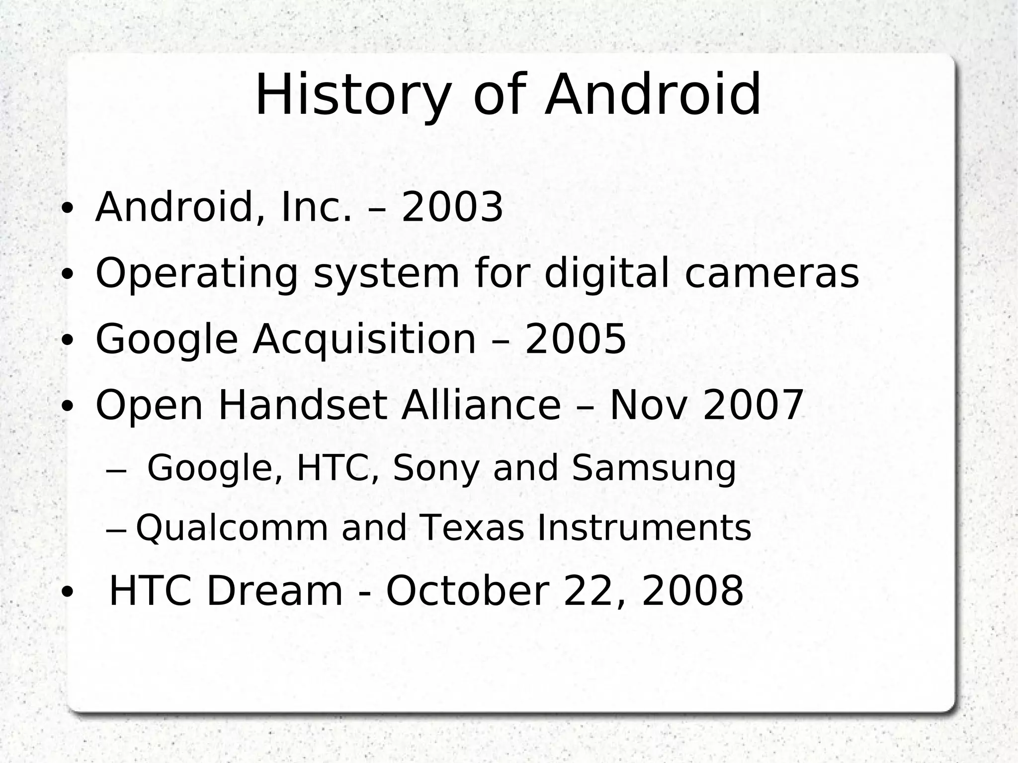 History of Android
• Android, Inc. – 2003
• Operating system for digital cameras
• Google Acquisition – 2005
• Open Handset Alliance – Nov 2007
–  Google, HTC, Sony and Samsung
– Qualcomm and Texas Instruments
•  HTC Dream - October 22, 2008
 