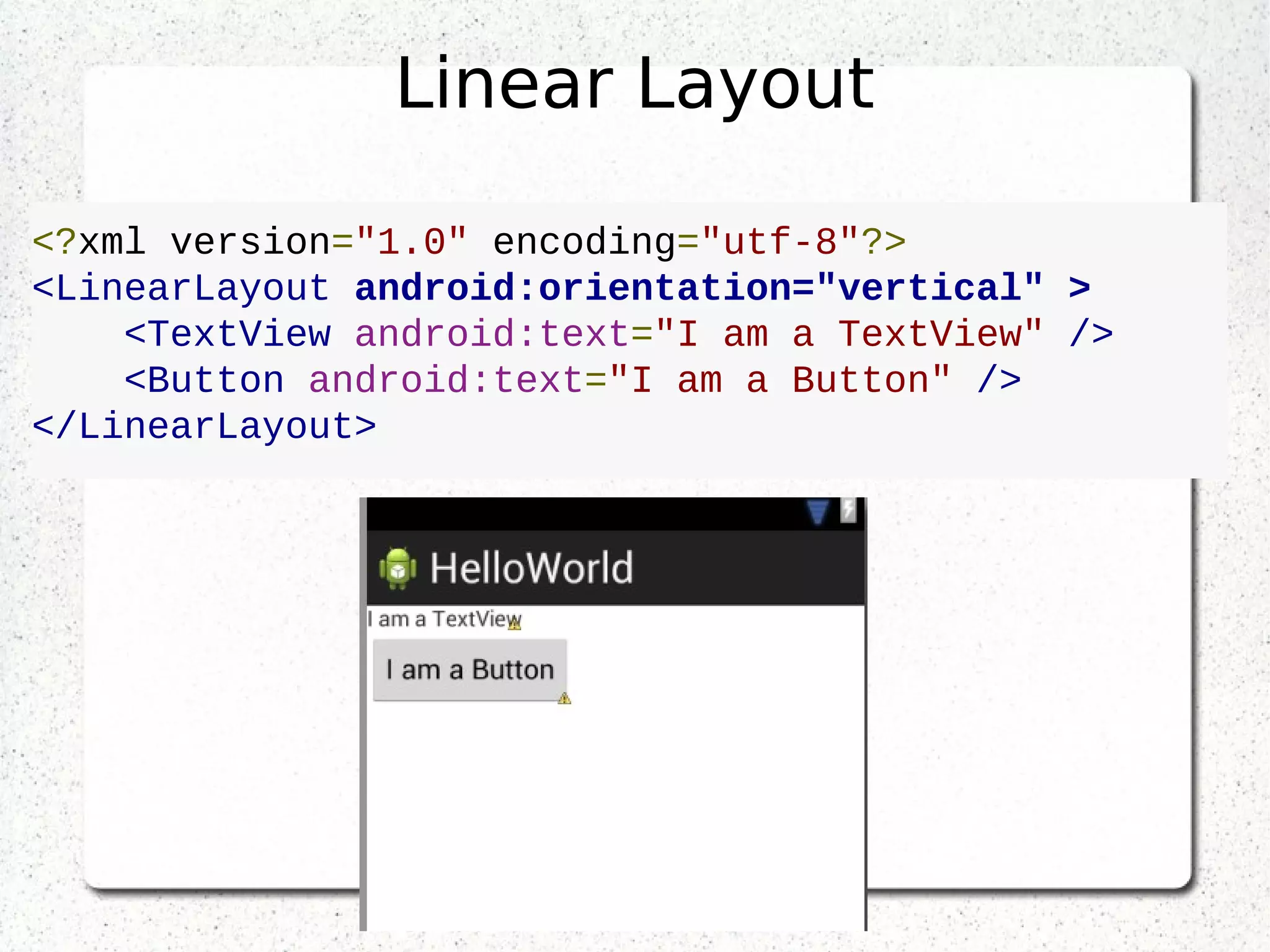 Linear Layout
<?xml version="1.0" encoding="utf-8"?>
<LinearLayout android:orientation="vertical" >
<TextView android:text="I am a TextView" />
<Button android:text="I am a Button" />
</LinearLayout>
 