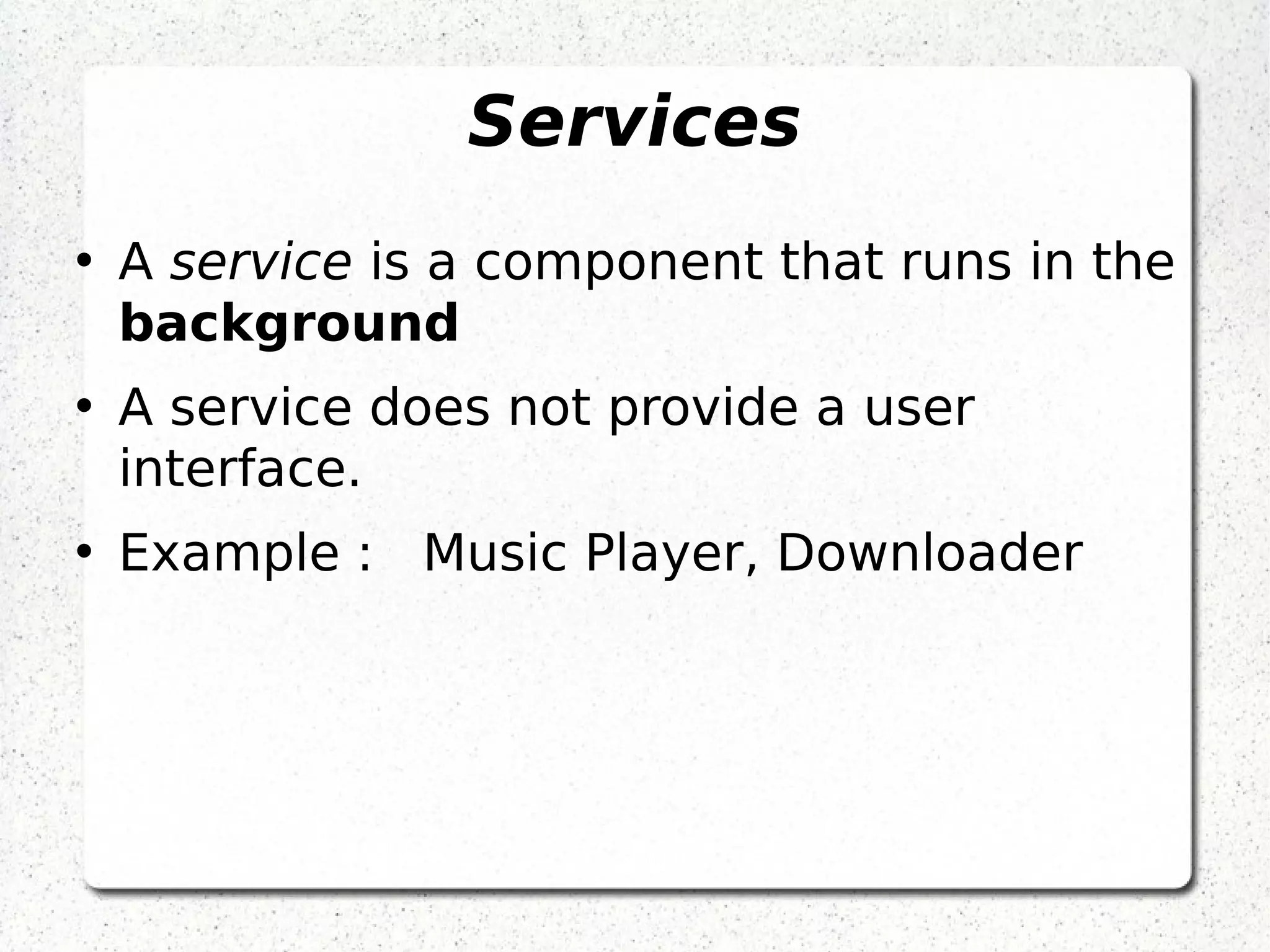 Services
• A service is a component that runs in the
background
• A service does not provide a user
interface.
• Example : Music Player, Downloader
 