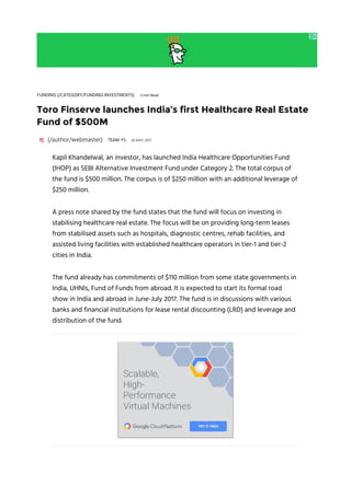 FUNDING (/CATEGORY/FUNDING-INVESTMENTS) 3-min Read
Toro Finserve launches India’s first Healthcare Real Estate
Fund of $500M
(/author/webmaster) 29 MAY 2017TEAM YS
Kapil Khandelwal, an investor, has launched India Healthcare Opportunities Fund
(IHOP) as SEBI Alternative Investment Fund under Category 2. The total corpus of
the fund is $500 million. The corpus is of $250 million with an additional leverage of
$250 million.
A press note shared by the fund states that the fund will focus on investing in
stabilising healthcare real estate. The focus will be on providing long-term leases
from stabilised assets such as hospitals, diagnostic centres, rehab facilities, and
assisted living facilities with established healthcare operators in tier-1 and tier-2
cities in India.
The fund already has commitments of $110 million from some state governments in
India, UHNIs, Fund of Funds from abroad. It is expected to start its formal road
show in India and abroad in June-July 2017. The fund is in discussions with various
banks and financial institutions for lease rental discounting (LRD) and leverage and
distribution of the fund.
 