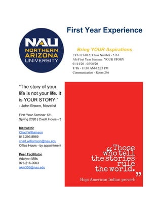 First Year Experience
Bring YOUR Aspirations
FYS 121-012 | Class Number - 5161
Ahi First Year Seminar: YOUR STORY
01/14/20 - 05/08/20
T/Th - 11:10 AM-12:25 PM
Communication - Room 246
“The story of your
life is not your life. It
is YOUR STORY.”
- John Brown, Novelist
First Year Seminar 121
Spring 2020 | Credit Hours - 3
Instructor
Chad Williamson
813.293.8969
chad.williamson@nau.edu
Office Hours - by appointment
Peer Facilitator
Adalynn Mills
973-216-0003
akm358@nau.edu
 
