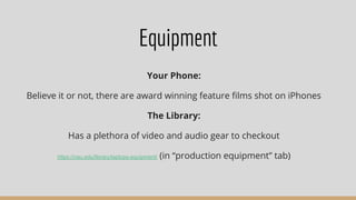 Equipment
Your Phone:
Believe it or not, there are award winning feature ﬁlms shot on iPhones
The Library:
Has a plethora of video and audio gear to checkout
https://nau.edu/library/laptops-equipment/ (in “production equipment” tab)
 