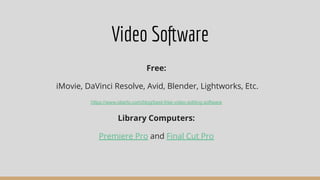 Video Software
Free:
iMovie, DaVinci Resolve, Avid, Blender, Lightworks, Etc.
https://www.oberlo.com/blog/best-free-video-editing-software
Library Computers:
Premiere Pro and Final Cut Pro
 