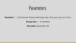Parameters
Duration: 1 - 2:20 minutes (if you need to go over, ﬁne, just cap it at 5 min.)
Group size: 1 - 3 members
Due date: December 5th
 