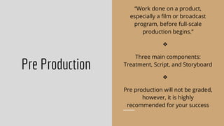 Pre Production
“Work done on a product,
especially a ﬁlm or broadcast
program, before full-scale
production begins.”
❖
Three main components:
Treatment, Script, and Storyboard
❖
Pre production will not be graded,
however, it is highly
recommended for your success
 