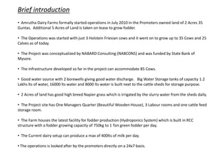 • Amrutha Dairy Farms formally started operations in July 2010 in the Promoters owned land of 2 Acres 35
Guntas. Additional 5 Acres of Land is taken on lease to grow fodder.
• The Operations was started with just 3 Holstein Friesian cows and it went on to grow up to 35 Cows and 25
Calves as of today.
• The Project was conceptualized by NABARD Consulting (NABCONS) and was funded by State Bank of
Mysore.
• The Infrastructure developed so far in the project can accommodate 85 Cows.
• Good water source with 2 borewells giving good water discharge. Big Water Storage tanks of capacity 1.2
Lakhs lts of water, 16000 lts water and 8000 lts water is built next to the cattle sheds for storage purpose.
• 2 Acres of land has good high breed Napier grass which is irrigated by the slurry water from the sheds daily.
• The Project site has One Managers Quarter (Beautiful Wooden House), 3 Labour rooms and one cattle feed
storage room.
• The Farm houses the latest facility for fodder production (Hydroponics System) which is built in RCC
structure with a fodder growing capacity of 750kg to 1 Ton green fodder per day.
• The Current dairy setup can produce a max of 400lts of milk per day.
• The operations is looked after by the promoters directly on a 24x7 basis.
Brief introduction
 