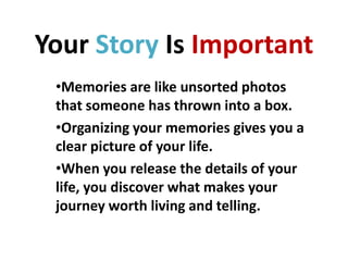 Your Story Is Important
•Memories are like unsorted photos
that someone has thrown into a box.
•Organizing your memories gives you a
clear picture of your life.
•When you release the details of your
life, you discover what makes your
journey worth living and telling.

 