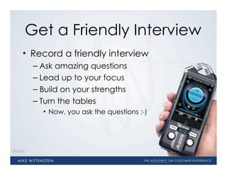 Get a Friendly Interview
    • Record a friendly interview
        – Ask amazing questions
        – Lead up to your focus
        – Build on your strengths
        – Turn the tables
          • Now, you ask the questions ;-)




Focus
 