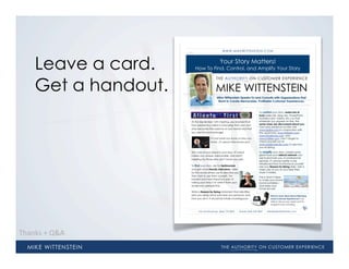 WWW.MIKEWITTENSTEIN.COM




    Leave a card.                             Your Story Matters!
                        How To Find, Control, and Amplify Your Story



    Get a handout.                         MIKE WITTENSTEIN
                                            Mike Wittenstein Speaks To and Consults with Organizations that
                                             Want to Create Memorable, Profitable Customer Experiences.


                                                                              To control your story, make lots of
                                                                              tools (web site, blog, bio, PowerPoint,
                                                                              business card, videos, etc.) so that
                     At the September 15th meeting, you learned that          wherever you appear on-line, the
                     how people buy talent is changing; that your own         same clues are discovered about you.
                                                                              Own your presence on-line. Use
                     story becomes the essence of your brand and that         www.qalias.com in conjunction with
                     you are its brand manager.                               the usual tools, www.linkedin.com,
                                                                              www.facebook.com, and
                                      It’s not what you know or who you       www.twitter.com. Don’t forget to
                                      know...it’s about who knows you!        check yourself out at
                                                                              www.addictomatic.com to see how
                                                                              you’re doing.

                     The core of your brand is your story. It’s what          To amplify your story, create some
                     makes you unique, memorable, and worth                   great tools your referral network can
                                                                              use to promote you. In professional
                     meeting (to those who don’t know you yet).
                                                                              services, it’s always better to be
                                                                              introduced than to introduce yourself.
                     To find your story, ask for testimonials                 Use your Reason for Being daily. Get a
                     and get some friendly interviews. Listen                 video clip of you at your best then
                     for the words others use to describe you                 share it widely.
                     then start to use them yourself. The                     This is what it takes
                     hardest and most important part of                       to make your brand
                     nailing your story is to write it from your              brand portable—
                     audience’s perspective.                                  and keep your
                                                                              future secure!
                     Write a Reason for Being statement that identifies
                     who you serve, what outcome you produce, and                       Want to Learn More About Delivering
                     how you do it. It should be totally unambiguous.                   Great Customer Experiences? Call
                                                                                        Mike to discuss your needs and his
                                                                                        programs and consulting.


                           Info and Bookings (866) 770-9830 | Mobile (404) 229-5809 | Mike@MikeWittenstein.com




Thanks  +  Q&A
 
