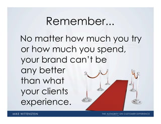 Remember...
No matter how much you try
or how much you spend,
your brand can’t be
any better
than what
your clients
experience.
 