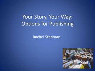 Your Story, Your Way:
Options for Publishing
Rachel Stedman
 