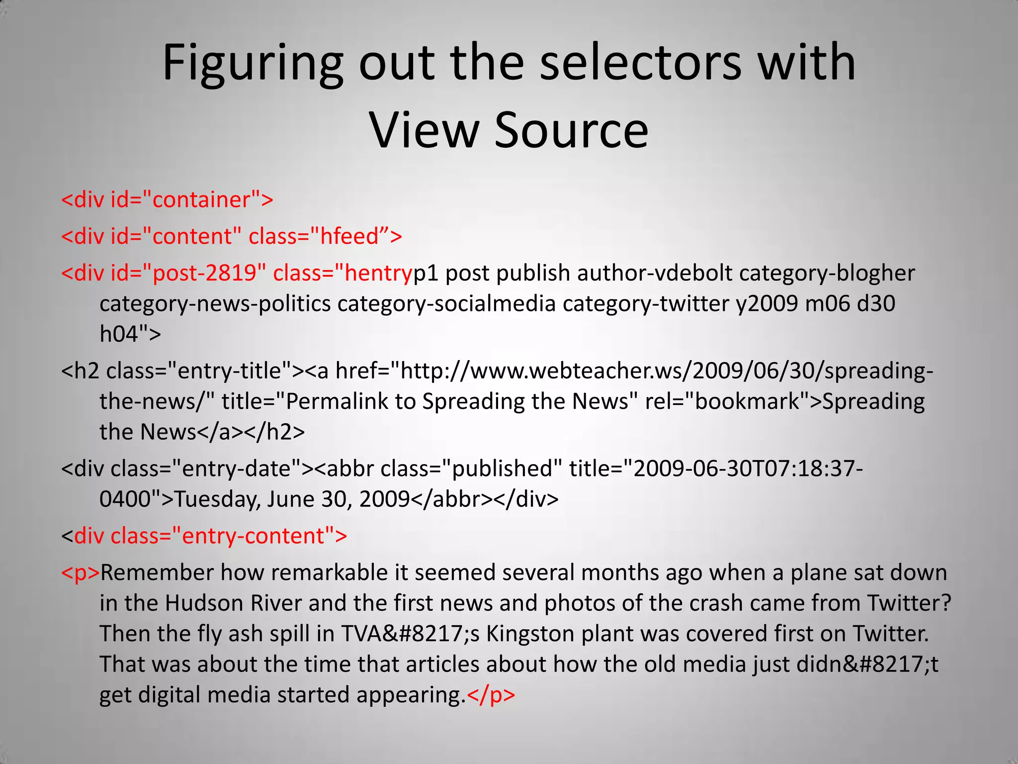 Figuring out the selectors with View Source&lt;div id=&quot;container&quot;&gt;&lt;div id=&quot;content&quot; class=&quot;hfeed”&gt;&lt;div id=&quot;post-2819&quot; class=&quot;hentryp1 post publish author-vdebolt category-blogher category-news-politics category-socialmedia category-twitter y2009 m06 d30 h04&quot;&gt;				&lt;h2 class=&quot;entry-title&quot;&gt;&lt;a href=&quot;http://www.webteacher.ws/2009/06/30/spreading-the-news/&quot; title=&quot;Permalink to Spreading the News&quot; rel=&quot;bookmark&quot;&gt;Spreading the News&lt;/a&gt;&lt;/h2&gt;				&lt;div class=&quot;entry-date&quot;&gt;&lt;abbr class=&quot;published&quot; title=&quot;2009-06-30T07:18:37-0400&quot;&gt;Tuesday, June 30, 2009&lt;/abbr&gt;&lt;/div&gt;				&lt;div class=&quot;entry-content&quot;&gt;&lt;p&gt;Remember how remarkable it seemed several months ago when a plane sat down in the Hudson River and the first news and photos of the crash came from Twitter? Then the fly ash spill in TVA&#8217;s Kingston plant was covered first on Twitter. That was about the time that articles about how the old media just didn&#8217;t get digital media started appearing.&lt;/p&gt;