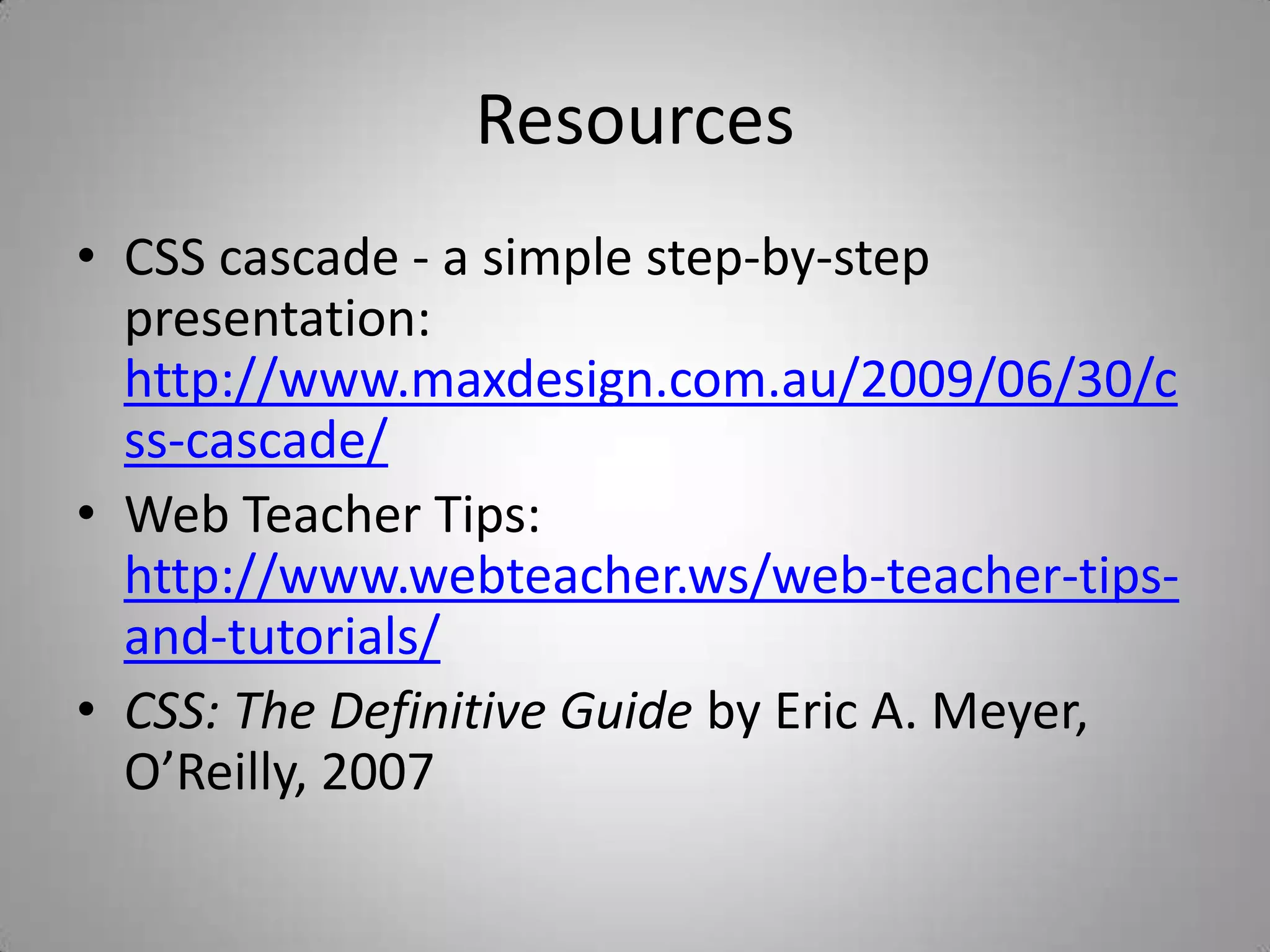 ResourcesCSS cascade - a simple step-by-step presentation: http://www.maxdesign.com.au/2009/06/30/css-cascade/Web Teacher Tips: http://www.webteacher.ws/web-teacher-tips-and-tutorials/CSS: The Definitive Guide by Eric A. Meyer, O’Reilly, 2007