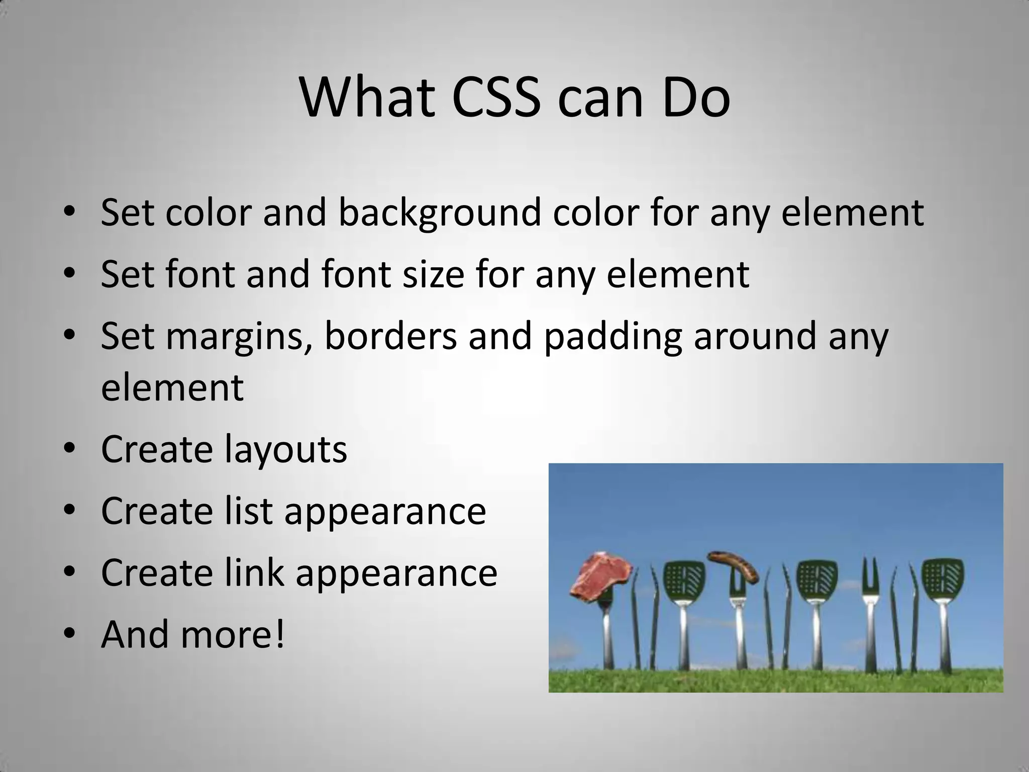 What CSS can DoSet color and background color for any elementSet font and font size for any elementSet margins, borders and padding around any elementCreate layouts Create list appearanceCreate link appearanceAnd more!