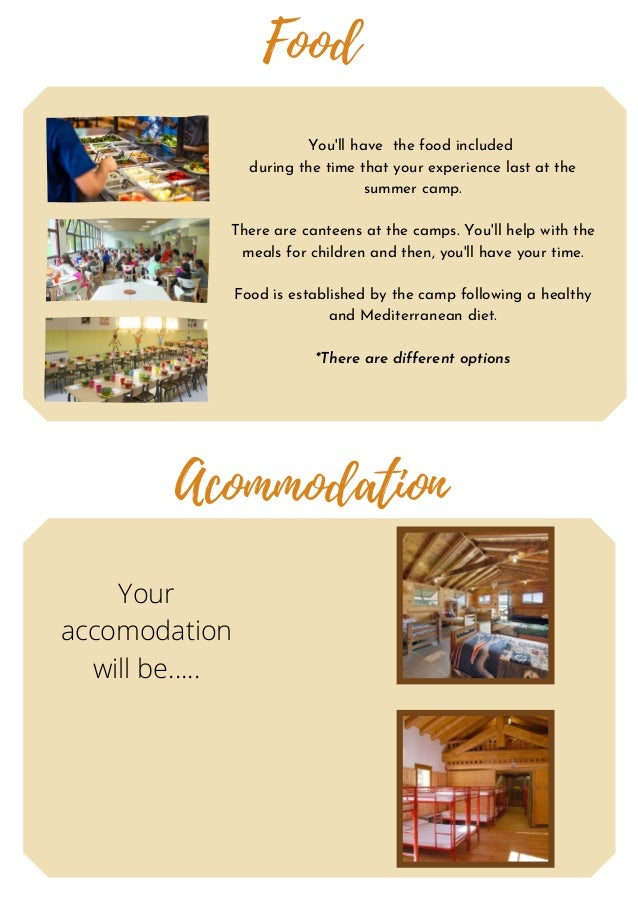 Acommodation
Food
You'll have the food included
during the time that your experience last at the
summer camp.
There are canteens at the camps. You'll help with the
meals for children and then, you'll have your time.
Food is established by the camp following a healthy
and Mediterranean diet.
*There are different options
Your
accomodation
will be.....
 