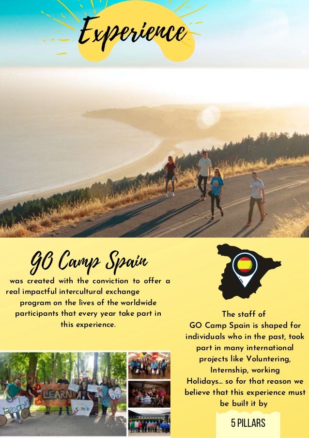 GO Camp Spain
was created with the conviction to offer a
real impactful intercultural exchange
program on the lives of the worldwide
participants that every year take part in
this experience.
The staff of
GO Camp Spain is shaped for
individuals who in the past, took
part in many international
projects like Voluntering,
Internship, working
Holidays... so for that reason we
believe that this experience must
be built it by
Experience
5pillars
 