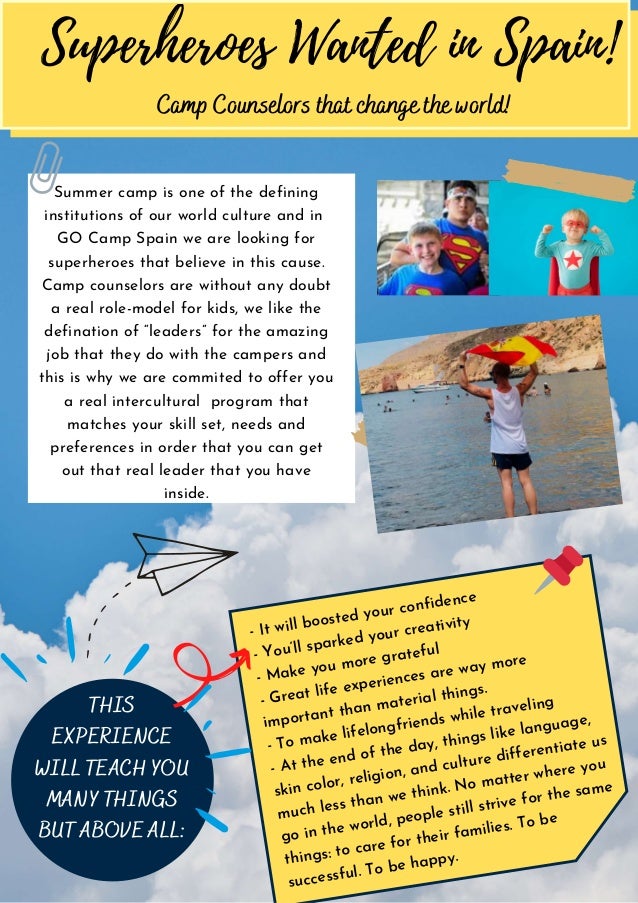 Summer camp is one of the defining
institutions of our world culture and in
GO Camp Spain we are looking for
superheroes that believe in this cause.
Camp counselors are without any doubt
a real role-model for kids, we like the
defination of “leaders” for the amazing
job that they do with the campers and
this is why we are commited to offer you
a real intercultural program that
matches your skill set, needs and
preferences in order that you can get
out that real leader that you have
inside.
- It will boosted your confidence
- You’ll sparked your creativity
- Make you more grateful
- Great life experiences are way more
important than material things.
- To make lifelongfriends while traveling
- At the end of the day, things like language,
skin color, religion, and culture differentiate us
much less than we think. No matter where you
go in the world, people still strive for the same
things: to care for their families. To be
successful. To be happy.
Superheroes Wanted in Spain!
THIS
EXPERIENCE
WILL TEACH YOU
MANY THINGS
BUT ABOVE ALL:
Camp Counselors that change the world!
 