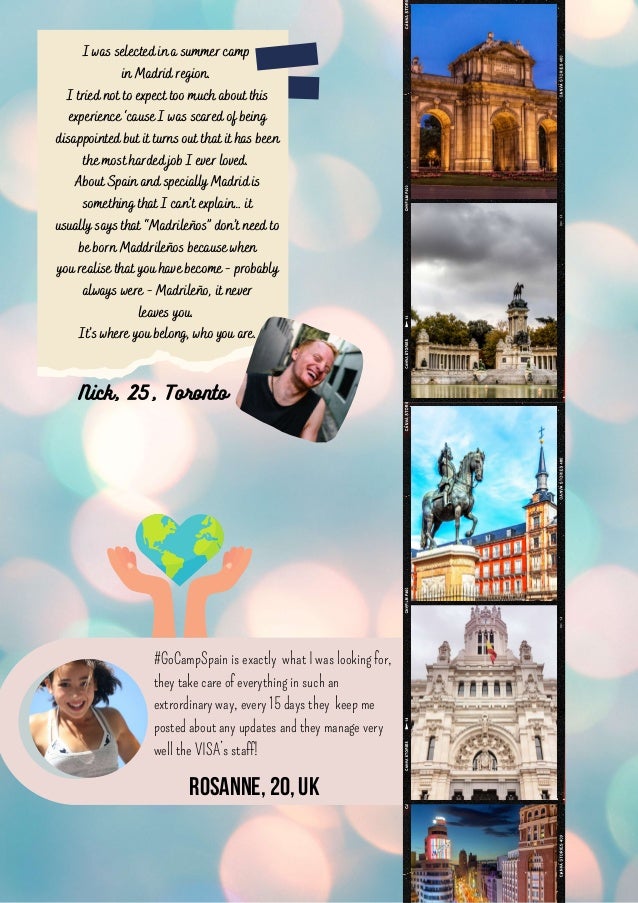 I was selected in a summer camp
in Madrid region.
I tried not to expect too much about this
experience ‘cause I was scared of being
disappointed but it turns out that it has been
the most harded job I ever loved.
About Spain and specially Madrid is
something that I can’t explain… it
usually says that “Madrileños” don’t need to
be born Maddrileños because when
you realise that you have become - probably
always were - Madrileño, it never
leaves you.
It’s where you belong, who you are.
#GoCampSpain is exactly what I was looking for,
they take care of everything in such an
extrordinary way, every 15 days they keep me
posted about any updates and they manage very
well the VISA’s staff!
Nick, 25, Toronto
Rosanne,20,UK
 