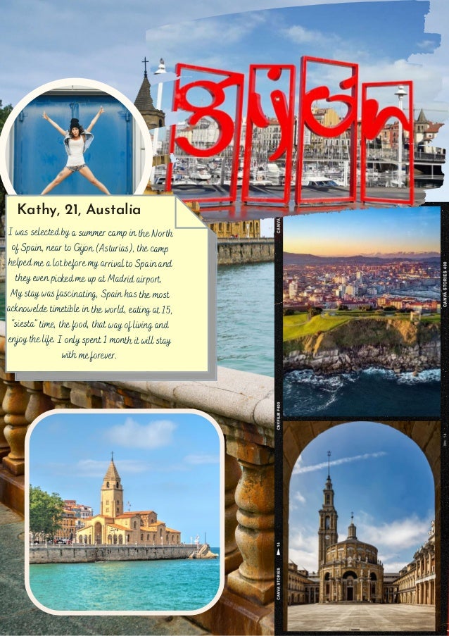 I was selected by a summer camp in the North
of Spain, near to Gijon (Asturias), the camp
helped me a lot before my arrival to Spain and
they even picked me up at Madrid airport.
My stay was fascinating, Spain has the most
acknowelde timetible in the world, eating at 15,
“siesta” time, the food, that way of living and
enjoy the life. I only spent 1 month it will stay
with me forever.
Kathy, 21, Austalia
 