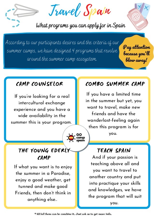 Travel Spain
Pay attention
because you'll
blow away!
According to our participants desires and the criteria of our
summer camps, we have designed 4 programs that revolve
around the summer camp ecosystem.
And if your passion is
teaching above all and
you want to travel to
another country and put
into practique your skills
and knowledges, we have
the program that will suit
you.
What programs you can apply for in Spain
CAMP COUNSELOR COMBO SUMMER CAMP
THE YOUNG EDERLY
CAMP
TEACH SPAIN
If you’re looking for a real
intercultural exchange
experience and you have a
wide availability in the
summer this is your program.
If you have a limited time
in the summer but yet, you
want to travel, make new
friends and have the
wanderlast-feeling again
then this program is for
you.
If what you want is to enjoy
the summer in a Paradise,
enjoy a good weather, get
tunned and make good
Friends, then don’t think in
anything else..
*All lof them can be combine it. Just ask us to get more info.
 