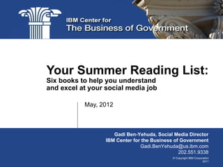 Your Summer Reading List:
Six books to help you understand
and excel at your social media job

           May, 2012



                     Gadi Ben-Yehuda, Social Media Director
                  IBM Center for the Business of Government
                                Gadi.BenYehuda@us.ibm.com
                                                202.551.9338
                                             © Copyright IBM Corporation
                                                                   2011
 