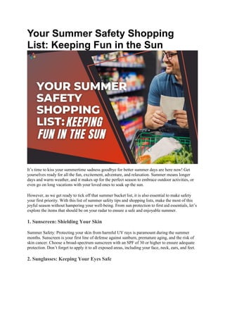 Your Summer Safety Shopping
List: Keeping Fun in the Sun
It’s time to kiss your summertime sadness goodbye for better summer days are here now! Get
yourselves ready for all the fun, excitement, adventure, and relaxation. Summer means longer
days and warm weather, and it makes up for the perfect season to embrace outdoor activities, or
even go on long vacations with your loved ones to soak up the sun.
However, as we get ready to tick off that summer bucket list, it is also essential to make safety
your first priority. With this list of summer safety tips and shopping lists, make the most of this
joyful season without hampering your well-being. From sun protection to first aid essentials, let’s
explore the items that should be on your radar to ensure a safe and enjoyable summer.
1. Sunscreen: Shielding Your Skin
Summer Safety: Protecting your skin from harmful UV rays is paramount during the summer
months. Sunscreen is your first line of defense against sunburn, premature aging, and the risk of
skin cancer. Choose a broad-spectrum sunscreen with an SPF of 30 or higher to ensure adequate
protection. Don’t forget to apply it to all exposed areas, including your face, neck, ears, and feet.
2. Sunglasses: Keeping Your Eyes Safe
 
