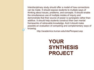 Interdisciplinary study should offer a model of how connections can be made. It should expose students to multiple ways of thinking about issues, problems, and concepts. It should enable the simultaneous use of multiple modes of inquiry and demonstrate that their source of power is synergistic rather than additive. It should help students construct their own mental frameworks of retrievable knowledge. And it should make possible an evaluation of competing and complementary ways of knowing. 	http://academics.truman.edu/interPerspect.asp Your Synthesis project 