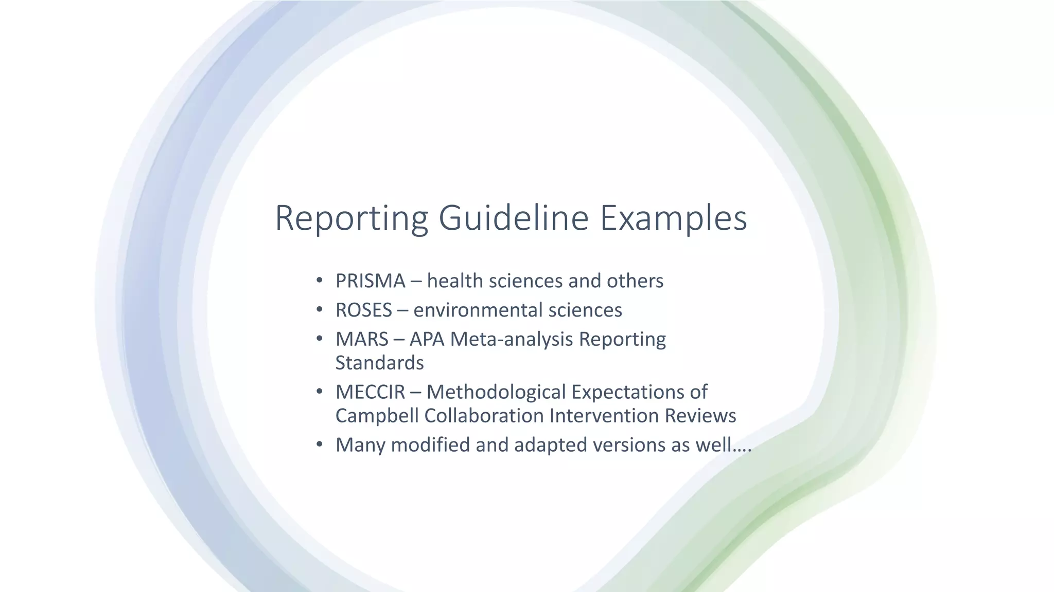 Reporting Guideline Examples
• PRISMA – health sciences and others
• ROSES – environmental sciences
• MARS – APA Meta-analysis Reporting
Standards
• MECCIR – Methodological Expectations of
Campbell Collaboration Intervention Reviews
• Many modified and adapted versions as well….
 