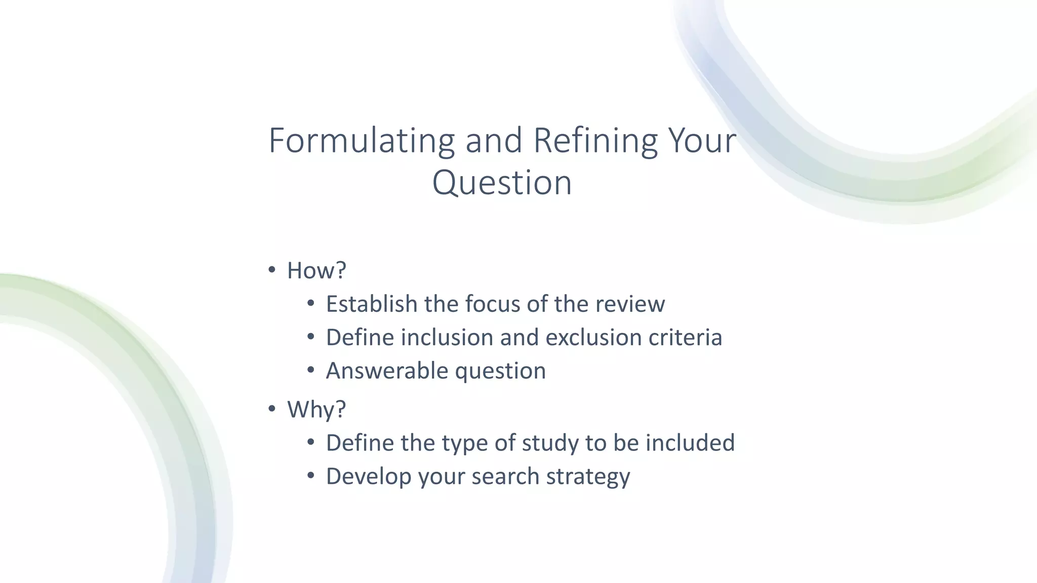 Formulating and Refining Your
Question
• How?
• Establish the focus of the review
• Define inclusion and exclusion criteria
• Answerable question
• Why?
• Define the type of study to be included
• Develop your search strategy
 