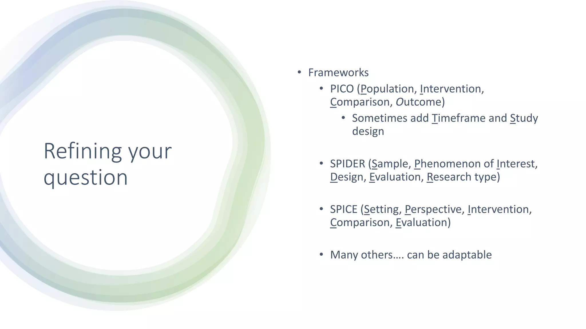 Refining your
question
• Frameworks
• PICO (Population, Intervention,
Comparison, Outcome)
• Sometimes add Timeframe and Study
design
• SPIDER (Sample, Phenomenon of Interest,
Design, Evaluation, Research type)
• SPICE (Setting, Perspective, Intervention,
Comparison, Evaluation)
• Many others…. can be adaptable
 