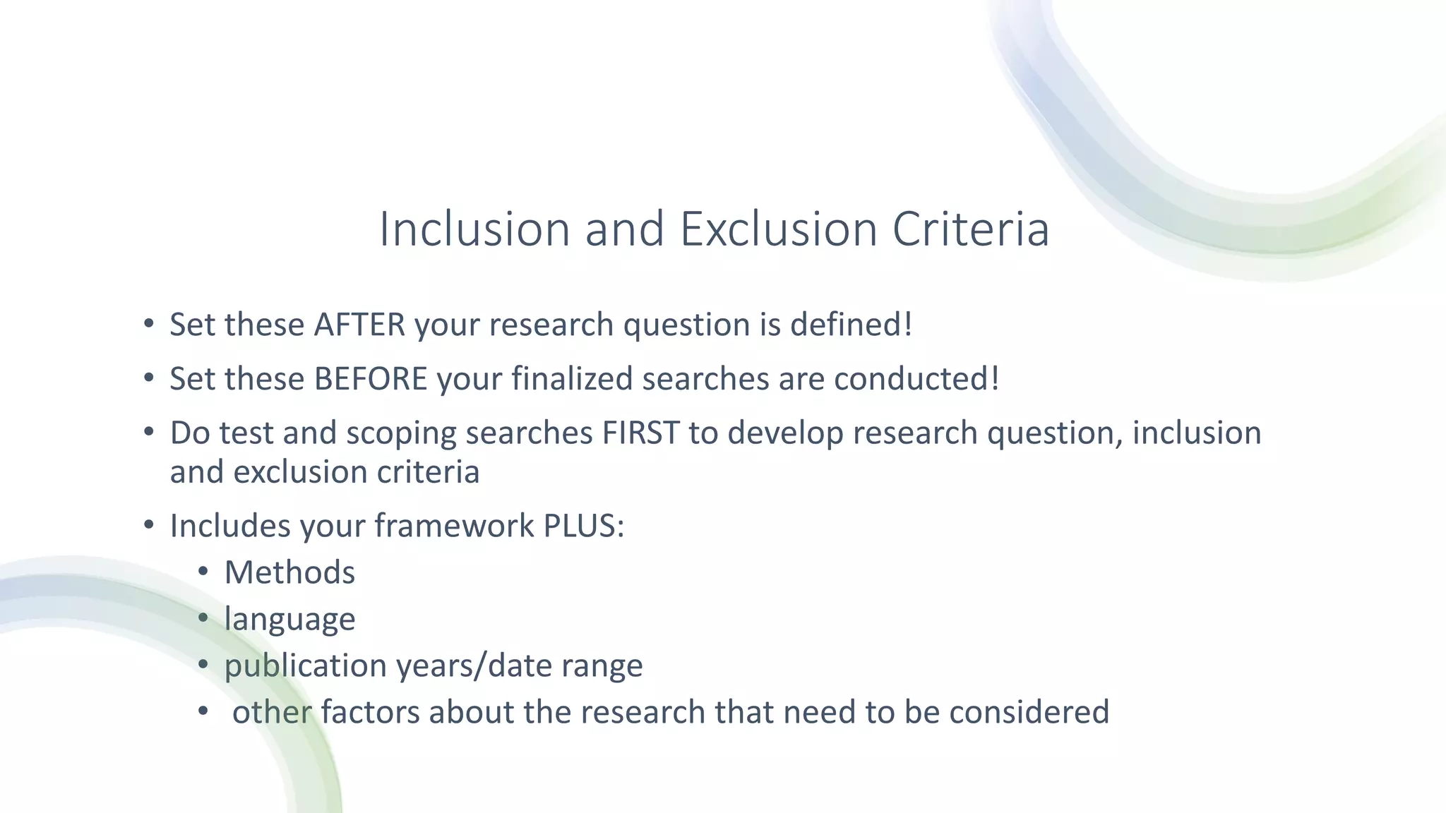 Inclusion and Exclusion Criteria
• Set these AFTER your research question is defined!
• Set these BEFORE your finalized searches are conducted!
• Do test and scoping searches FIRST to develop research question, inclusion
and exclusion criteria
• Includes your framework PLUS:
• Methods
• language
• publication years/date range
• other factors about the research that need to be considered
 