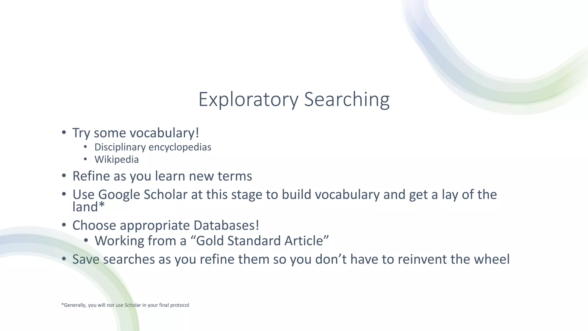 Exploratory Searching
• Try some vocabulary!
• Disciplinary encyclopedias
• Wikipedia
• Refine as you learn new terms
• Use Google Scholar at this stage to build vocabulary and get a lay of the
land*
• Choose appropriate Databases!
• Working from a “Gold Standard Article”
• Save searches as you refine them so you don’t have to reinvent the wheel
*Generally, you will not use Scholar in your final protocol
 