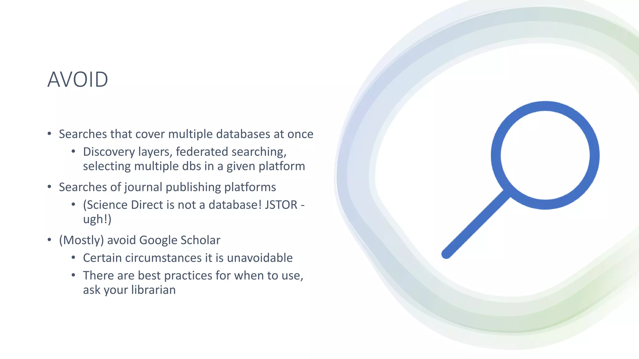 AVOID
• Searches that cover multiple databases at once
• Discovery layers, federated searching,
selecting multiple dbs in a given platform
• Searches of journal publishing platforms
• (Science Direct is not a database! JSTOR -
ugh!)
• (Mostly) avoid Google Scholar
• Certain circumstances it is unavoidable
• There are best practices for when to use,
ask your librarian
 