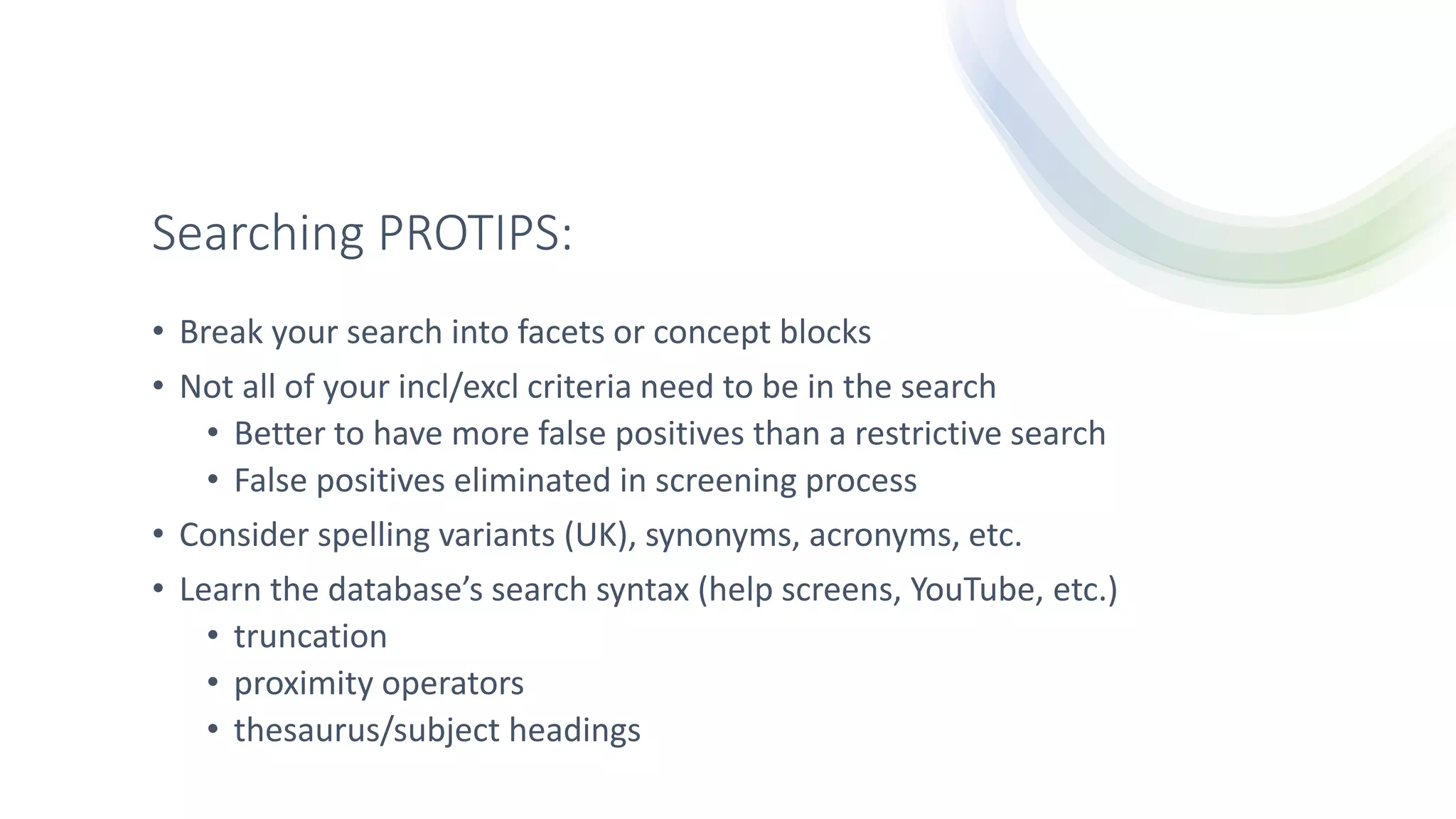 Searching PROTIPS:
• Break your search into facets or concept blocks
• Not all of your incl/excl criteria need to be in the search
• Better to have more false positives than a restrictive search
• False positives eliminated in screening process
• Consider spelling variants (UK), synonyms, acronyms, etc.
• Learn the database’s search syntax (help screens, YouTube, etc.)
• truncation
• proximity operators
• thesaurus/subject headings
 