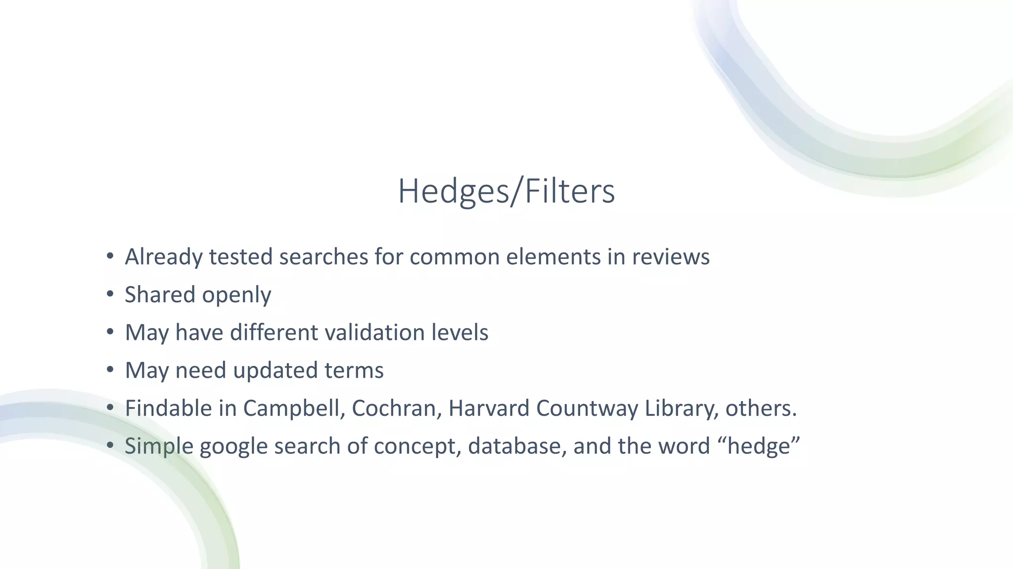 Hedges/Filters
• Already tested searches for common elements in reviews
• Shared openly
• May have different validation levels
• May need updated terms
• Findable in Campbell, Cochran, Harvard Countway Library, others.
• Simple google search of concept, database, and the word “hedge”
 