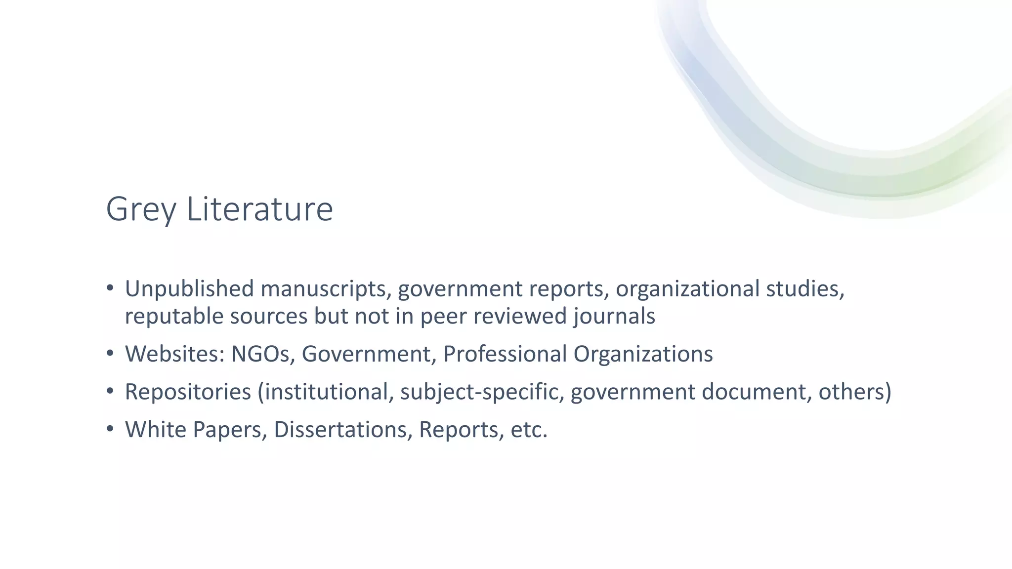 Grey Literature
• Unpublished manuscripts, government reports, organizational studies,
reputable sources but not in peer reviewed journals
• Websites: NGOs, Government, Professional Organizations
• Repositories (institutional, subject-specific, government document, others)
• White Papers, Dissertations, Reports, etc.
 