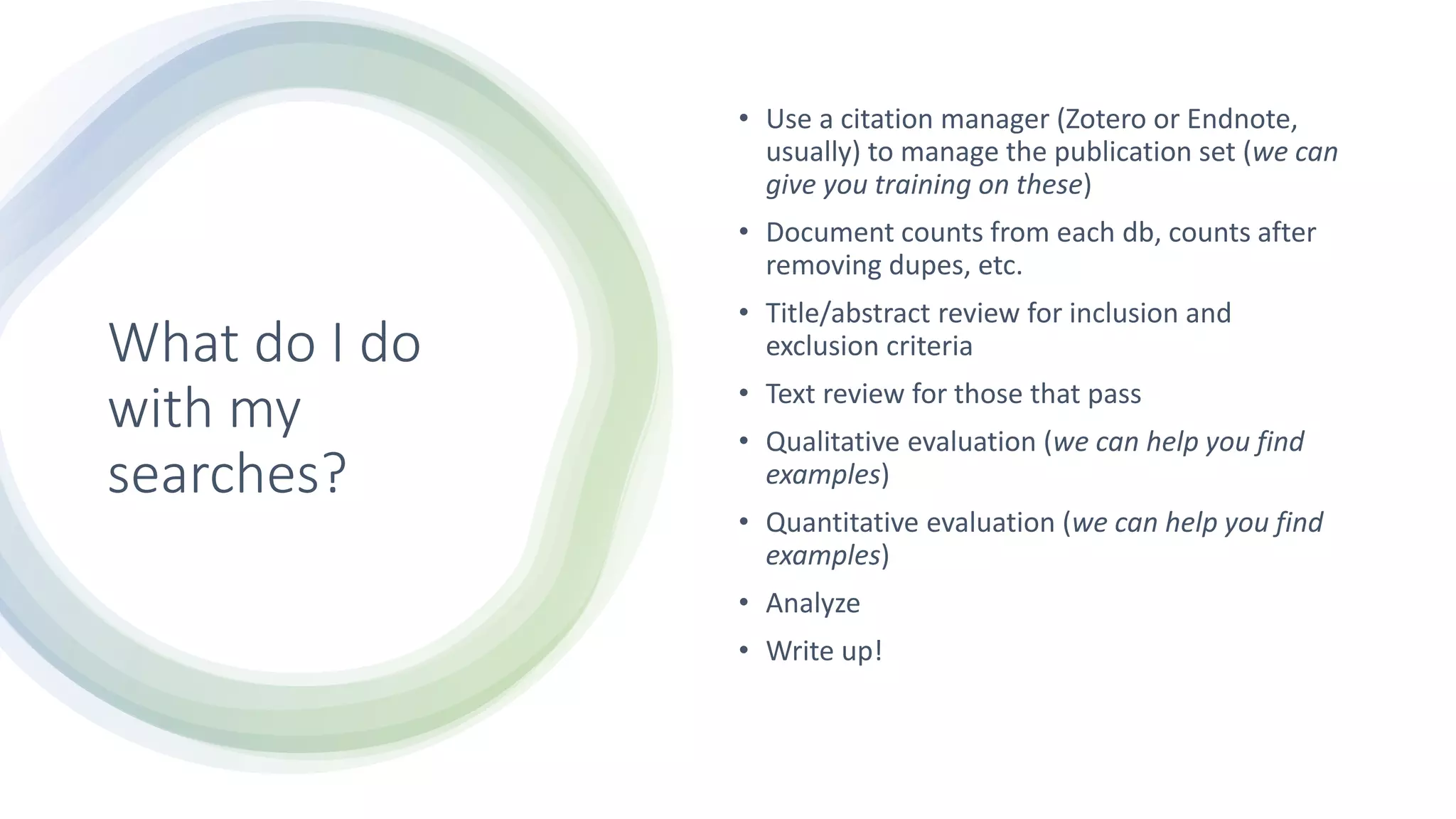 What do I do
with my
searches?
• Use a citation manager (Zotero or Endnote,
usually) to manage the publication set (we can
give you training on these)
• Document counts from each db, counts after
removing dupes, etc.
• Title/abstract review for inclusion and
exclusion criteria
• Text review for those that pass
• Qualitative evaluation (we can help you find
examples)
• Quantitative evaluation (we can help you find
examples)
• Analyze
• Write up!
 