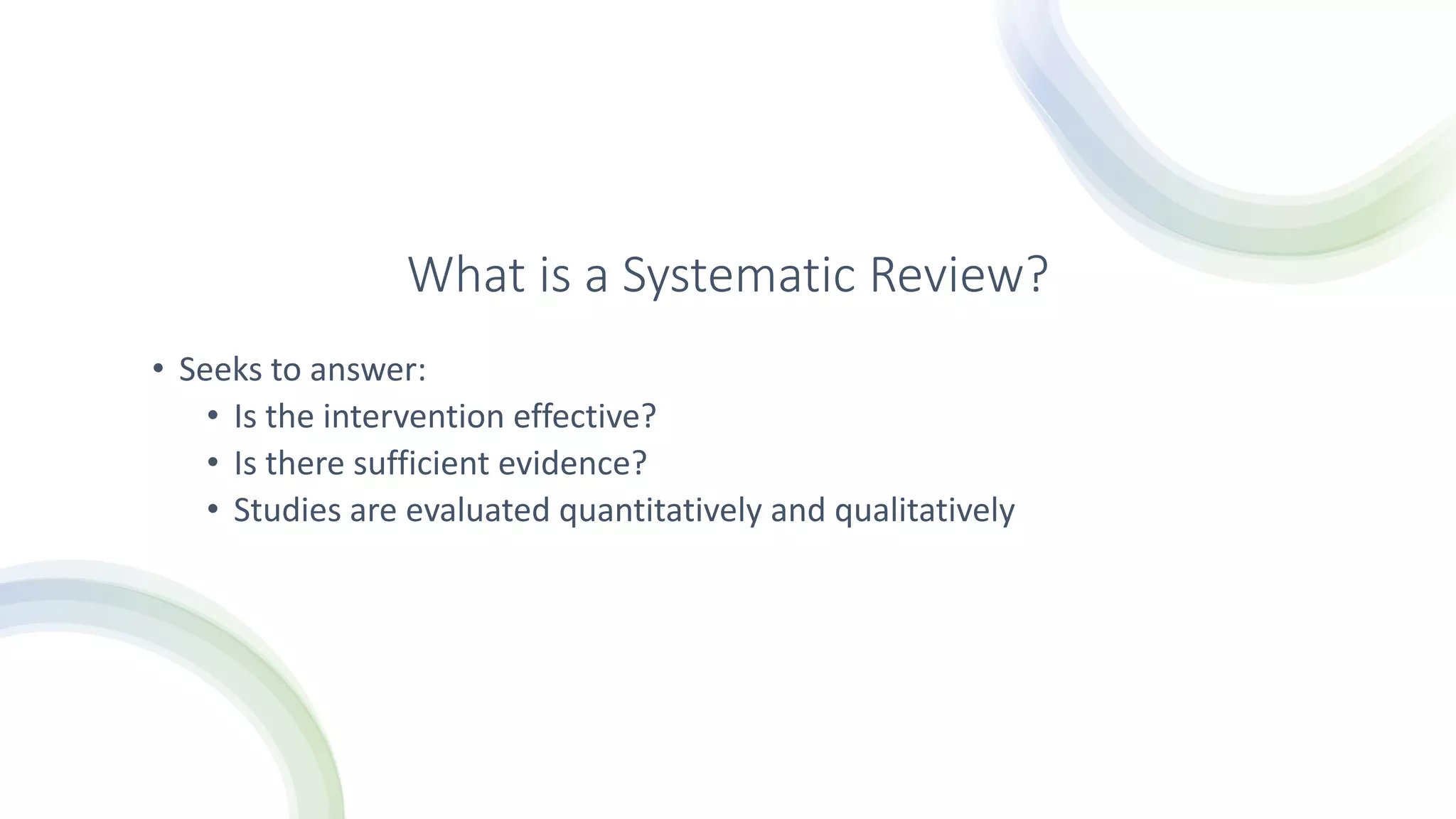 What is a Systematic Review?
• Seeks to answer:
• Is the intervention effective?
• Is there sufficient evidence?
• Studies are evaluated quantitatively and qualitatively
 