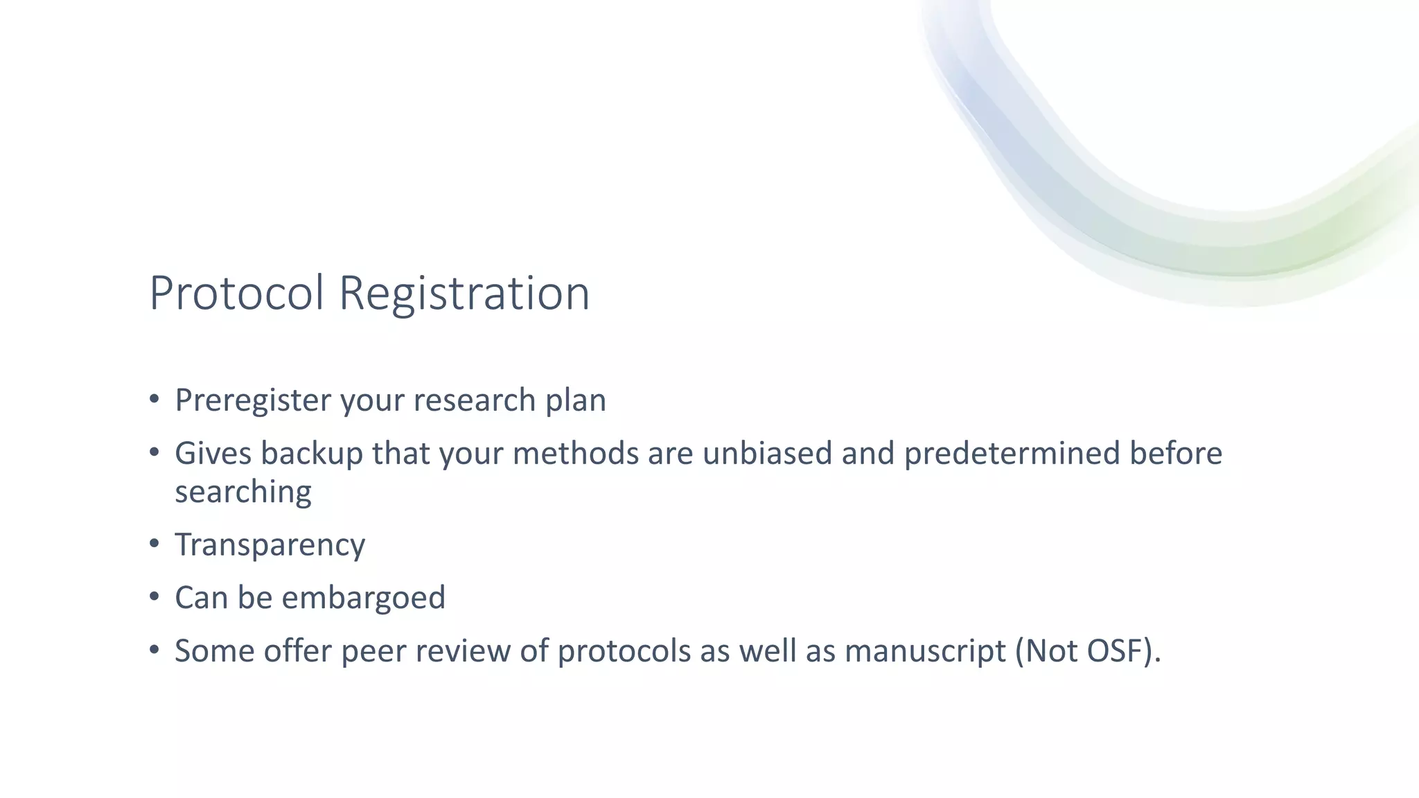 Protocol Registration
• Preregister your research plan
• Gives backup that your methods are unbiased and predetermined before
searching
• Transparency
• Can be embargoed
• Some offer peer review of protocols as well as manuscript (Not OSF).
 