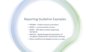 Reporting Guideline Examples
• PRISMA – health sciences and others
• ROSES – environmental sciences
• MARS – APA Meta-analysis Reporting
Standards
• MECCIR – Methodological Expectations of
Campbell Collaboration Intervention Reviews
• Many modified and adapted versions as well….
 