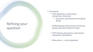 Refining your
question
• Frameworks
• PICO (Population, Intervention,
Comparison, Outcome)
• Sometimes add Timeframe and Study
design
• SPIDER (Sample, Phenomenon of Interest,
Design, Evaluation, Research type)
• SPICE (Setting, Perspective, Intervention,
Comparison, Evaluation)
• Many others…. can be adaptable
 