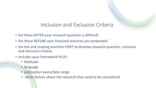 Inclusion and Exclusion Criteria
• Set these AFTER your research question is defined!
• Set these BEFORE your finalized searches are conducted!
• Do test and scoping searches FIRST to develop research question, inclusion
and exclusion criteria
• Includes your framework PLUS:
• Methods
• language
• publication years/date range
• other factors about the research that need to be considered
 