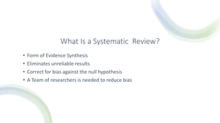 What Is a Systematic Review?
• Form of Evidence Synthesis
• Eliminates unreliable results
• Correct for bias against the null hypothesis
• A Team of researchers is needed to reduce bias
 