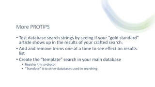 More PROTIPS
• Test database search strings by seeing if your “gold standard”
article shows up in the results of your crafted search.
• Add and remove terms one at a time to see effect on results
list
• Create the “template” search in your main database
• Register this protocol
• “Translate” it to other databases used in searching
 