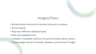 Hedges/Filters
• Already tested searches for common elements in reviews
• Shared openly
• May have different validation levels
• May need updated terms
• Findable in Campbell, Cochran, Harvard Countway Library, others.
• Simple google search of concept, database, and the word “hedge”
 